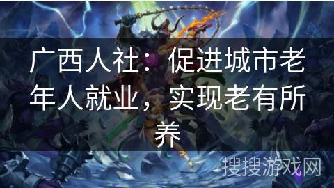 广西人社:促进城市老年人就业,实现老有所养 广西人社:促进城市老年人就业,实现老有所养
