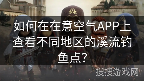 如何在在意空气APP上查看不同地区的溪流钓鱼点? 如何在在意空气APP上查看不同地区的溪流钓鱼点?
