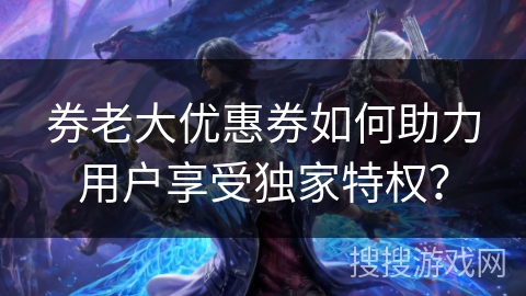 券老大优惠券如何助力用户享受独家特权? 券老大优惠券如何助力用户享受独家特权?