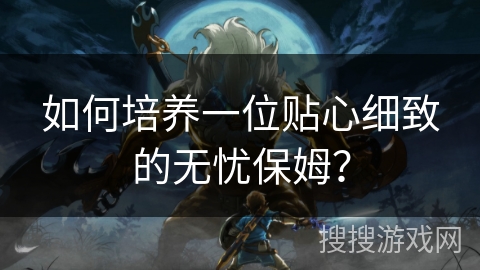 如何培养一位贴心细致的无忧保姆? 如何培养一位贴心细致的无忧保姆?
