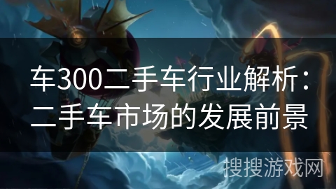 车300二手车行业解析:二手车市场的发展前景 车300二手车行业解析:二手车市场的发展前景