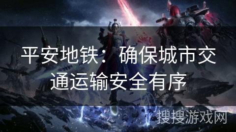 平安地铁:确保城市交通运输安全有序 平安地铁:确保城市交通运输安全有序