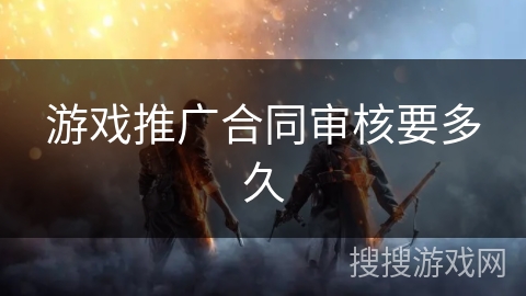 游戏推广合同审核要多久 游戏推广合同审核要多久