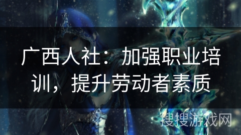 广西人社:加强职业培训,提升劳动者素质 广西人社:加强职业培训,提升劳动者素质