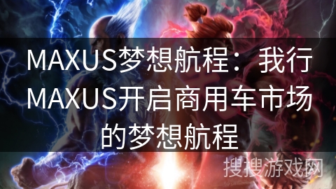 MAXUS梦想航程:我行MAXUS开启商用车市场的梦想航程 MAXUS梦想航程:我行MAXUS开启商用车市场的梦想航程