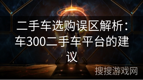二手车选购误区解析:车300二手车平台的建议 二手车选购误区解析:车300二手车平台的建议