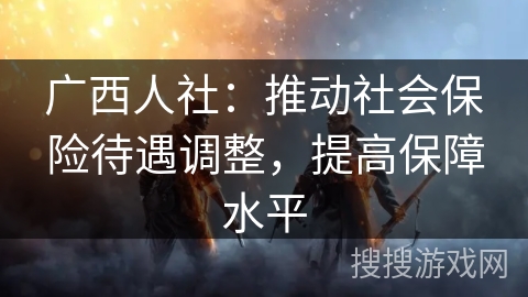 广西人社：推动社会保险待遇调整，提高保障水平