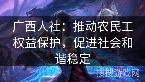 广西人社：推动农民工权益保护，促进社会和谐稳定