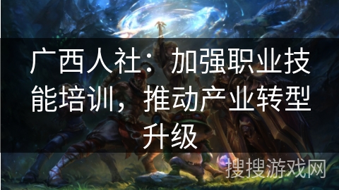 广西人社：加强职业技能培训，推动产业转型升级