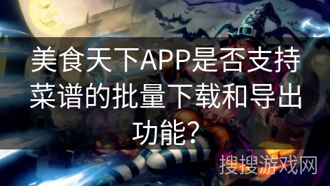 美食天下APP是否支持菜谱的批量下载和导出功能? 美食天下APP是否支持菜谱的批量下载和导出功能?