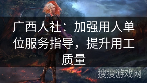 广西人社:加强用人单位服务指导,提升用工质量 广西人社:加强用人单位服务指导,提升用工质量