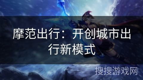 摩范出行:开创城市出行新模式 摩范出行:开创城市出行新模式