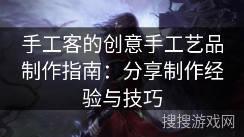 手工客的创意手工艺品制作指南:分享制作经验与技巧 手工客的创意手工艺品制作指南:分享制作经验与技巧