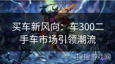 买车新风向:车300二手车市场引领潮流 买车新风向:车300二手车市场引领潮流