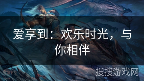 爱享到:欢乐时光,与你相伴 爱享到:欢乐时光,与你相伴