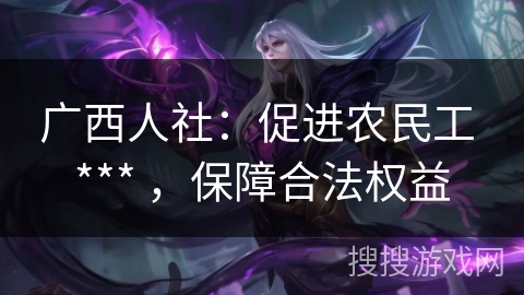 广西人社:促进农民工 *** ,保障合法权益 广西人社:促进农民工 *** ,保障合法权益
