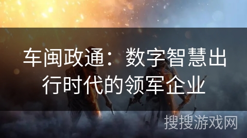 车闽政通：数字智慧出行时代的领军企业
