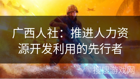 广西人社:推进人力资源开发利用的先行者 广西人社:推进人力资源开发利用的先行者