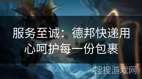 服务至诚：德邦快递用心呵护每一份包裹