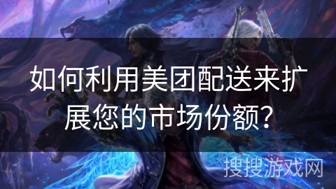 如何利用美团配送来扩展您的市场份额？