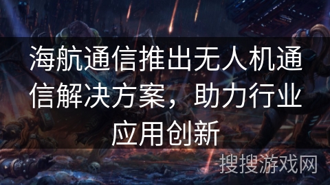 海航通信推出无人机通信解决方案，助力行业应用创新