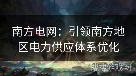 南方电网：引领南方地区电力供应体系优化