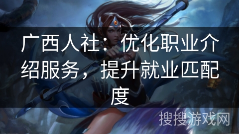 广西人社：优化职业介绍服务，提升就业匹配度