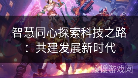 智慧同心探索科技之路:共建发展新时代 智慧同心探索科技之路:共建发展新时代