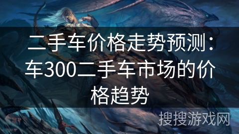 二手车价格走势预测:车300二手车市场的价格趋势 二手车价格走势预测:车300二手车市场的价格趋势