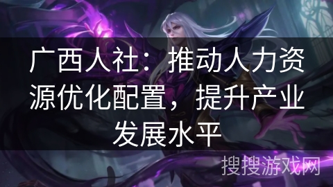 广西人社:推动人力资源优化配置,提升产业发展水平 广西人社:推动人力资源优化配置,提升产业发展水平