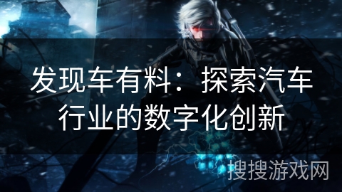 发现车有料:探索汽车行业的数字化创新 发现车有料:探索汽车行业的数字化创新