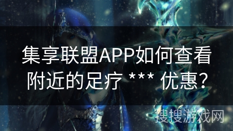 集享联盟APP如何查看附近的足疗 *** 优惠？