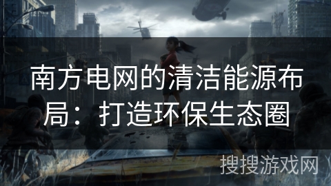 南方电网的清洁能源布局:打造环保生态圈 南方电网的清洁能源布局:打造环保生态圈
