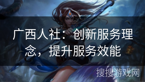 广西人社:创新服务理念,提升服务效能 广西人社:创新服务理念,提升服务效能