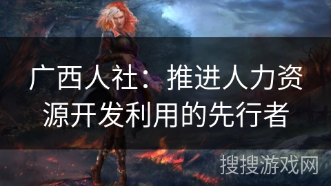 广西人社:推进人力资源开发利用的先行者 广西人社:推进人力资源开发利用的先行者
