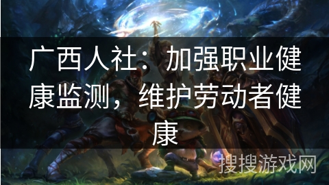 广西人社:加强职业健康监测,维护劳动者健康 广西人社:加强职业健康监测,维护劳动者健康