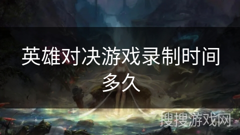 英雄对决游戏录制时间多久 英雄对决游戏录制时间多久