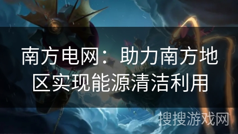 南方电网：助力南方地区实现能源清洁利用