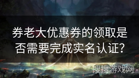 券老大优惠券的领取是否需要完成实名认证？