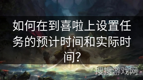 如何在到喜啦上设置任务的预计时间和实际时间？