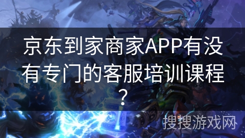 京东到家商家APP有没有专门的客服培训课程? 京东到家商家APP有没有专门的客服培训课程?