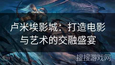 卢米埃影城:打造电影与艺术的交融盛宴 卢米埃影城:打造电影与艺术的交融盛宴