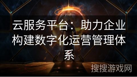 云服务平台:助力企业构建数字化运营管理体系 云服务平台:助力企业构建数字化运营管理体系