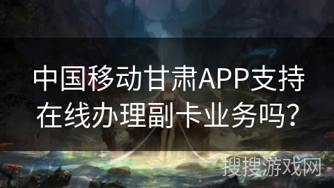 中国移动甘肃APP支持在线办理副卡业务吗? 中国移动甘肃APP支持在线办理副卡业务吗?