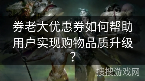 券老大优惠券如何帮助用户实现购物品质升级? 券老大优惠券如何帮助用户实现购物品质升级?