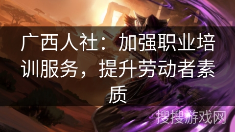 广西人社：加强职业培训服务，提升劳动者素质