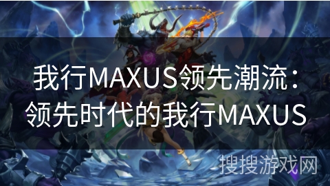 我行MAXUS领先潮流：领先时代的我行MAXUS