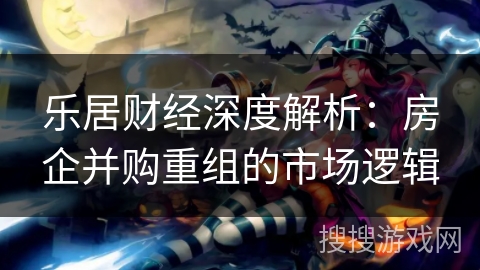 乐居财经深度解析:房企并购重组的市场逻辑 乐居财经深度解析:房企并购重组的市场逻辑