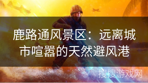 鹿路通风景区：远离城市喧嚣的天然避风港