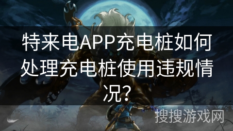 特来电APP充电桩如何处理充电桩使用违规情况？